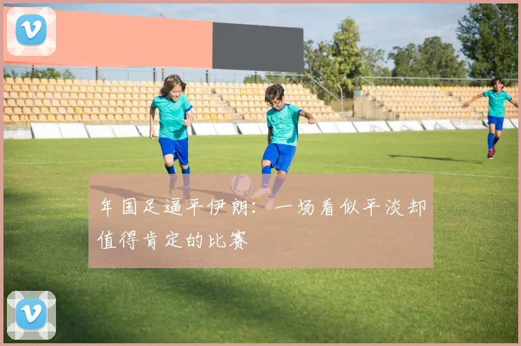 年国足逼平伊朗：一场看似平淡却值得肯定的比赛