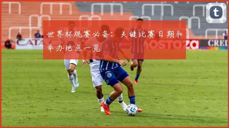 世界杯观赛必备：关键比赛日期和举办地点一览