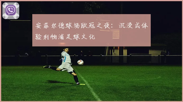 安菲尔德球场欧冠之夜：沉浸式体验利物浦足球文化