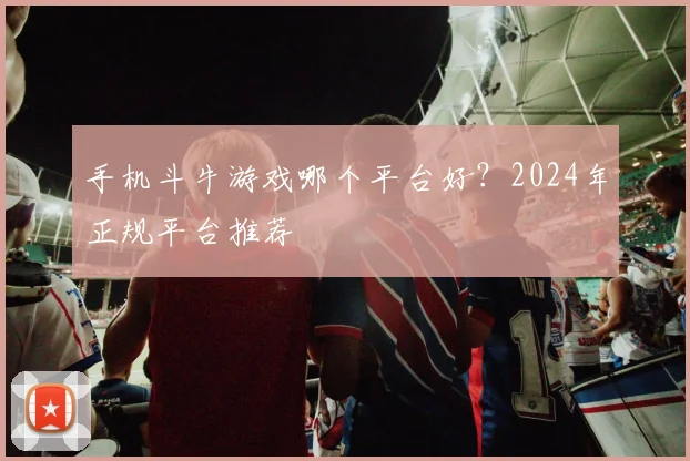 手机斗牛游戏哪个平台好？2024年正规平台推荐