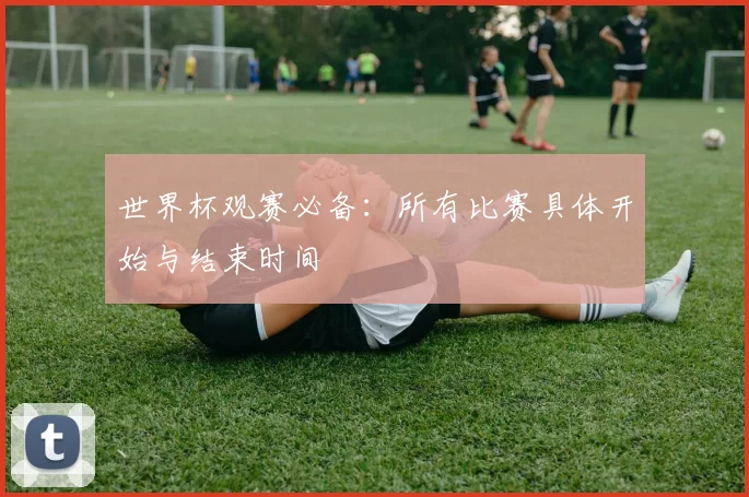 世界杯观赛必备：所有比赛具体开始与结束时间