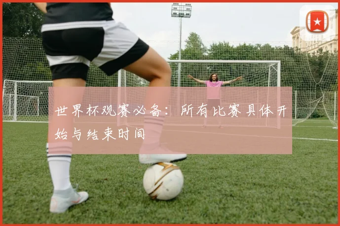 世界杯观赛必备：所有比赛具体开始与结束时间