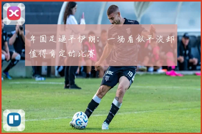 年国足逼平伊朗：一场看似平淡却值得肯定的比赛