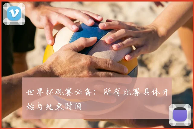 世界杯观赛必备：所有比赛具体开始与结束时间